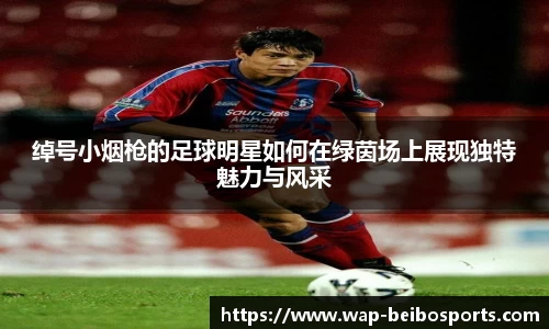 绰号小烟枪的足球明星如何在绿茵场上展现独特魅力与风采